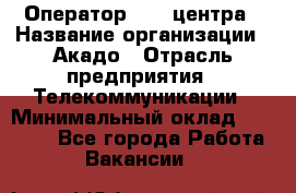 Оператор Call-центра › Название организации ­ Акадо › Отрасль предприятия ­ Телекоммуникации › Минимальный оклад ­ 30 000 - Все города Работа » Вакансии   